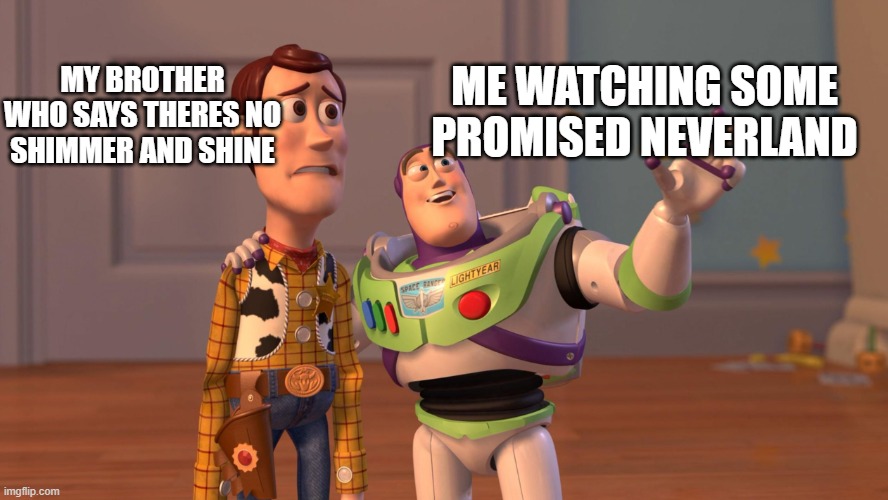 Woody and Buzz Lightyear Everywhere Widescreen | MY BROTHER WHO SAYS THERES NO SHIMMER AND SHINE; ME WATCHING SOME PROMISED NEVERLAND | image tagged in woody and buzz lightyear everywhere widescreen | made w/ Imgflip meme maker