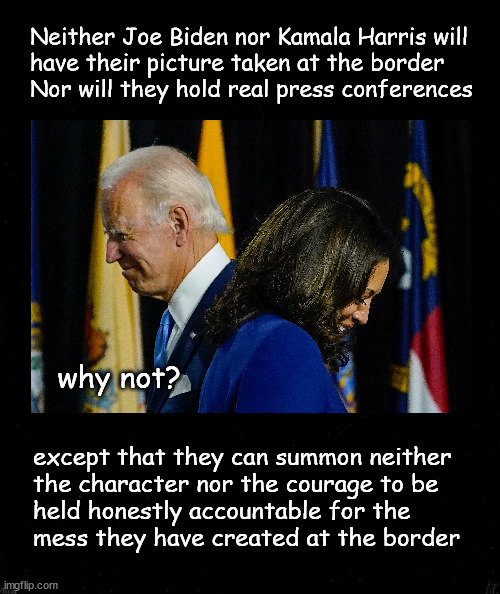 Why won't Biden or Harris show up at the border | Neither Joe Biden nor Kamala Harris will
have their picture taken at the border
Nor will they hold real press conferences; why not? except that they can summon neither
the character nor the courage to be 
held honestly accountable for the 
mess they have created at the border | image tagged in politics | made w/ Imgflip meme maker