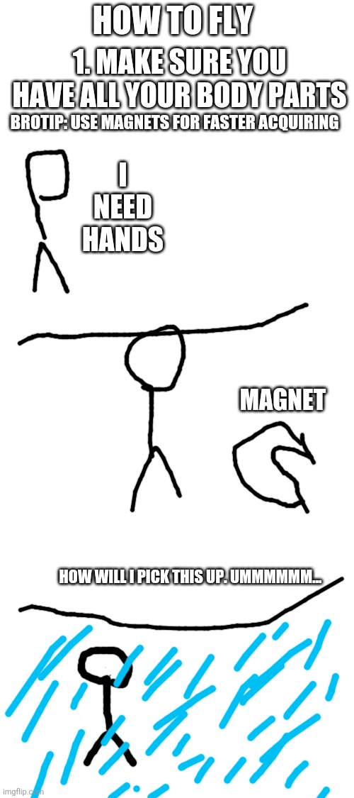 "I'm calling the manager," said Stickman. | HOW TO FLY; 1. MAKE SURE YOU HAVE ALL YOUR BODY PARTS; BROTIP: USE MAGNETS FOR FASTER ACQUIRING; I NEED HANDS; MAGNET; HOW WILL I PICK THIS UP. UMMMMMM... | image tagged in blank white template,stickman,sad | made w/ Imgflip meme maker