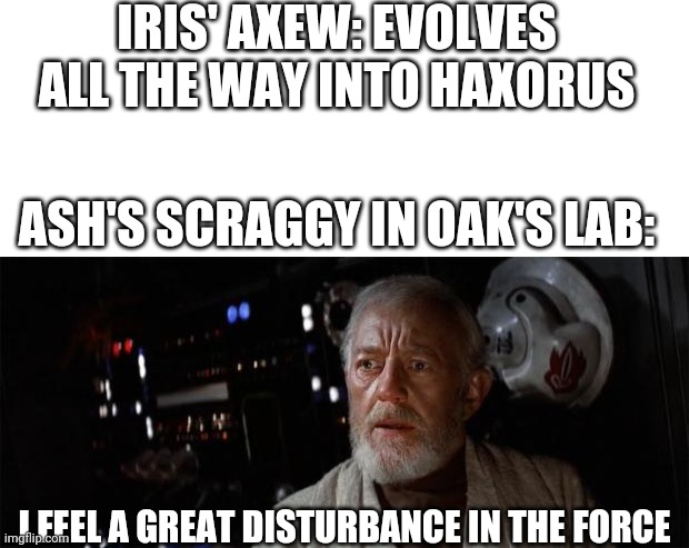 Spoilers for Pokemon journeys episode 65 | IRIS' AXEW: EVOLVES ALL THE WAY INTO HAXORUS; ASH'S SCRAGGY IN OAK'S LAB:; I FEEL A GREAT DISTURBANCE IN THE FORCE | image tagged in blank white template,obi-wan disturbance force,pokemon,anime,spoiler alert | made w/ Imgflip meme maker