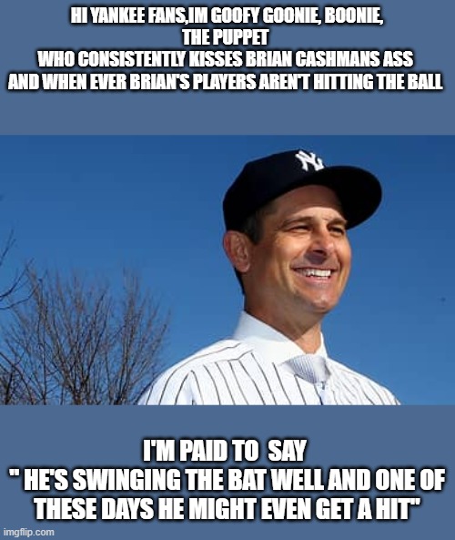 HI YANKEE FANS,IM GOOFY GOONIE, BOONIE,
THE PUPPET 
WHO CONSISTENTLY KISSES BRIAN CASHMANS ASS 
AND WHEN EVER BRIAN'S PLAYERS AREN'T HITTING THE BALL; I'M PAID TO  SAY 
" HE'S SWINGING THE BAT WELL AND ONE OF THESE DAYS HE MIGHT EVEN GET A HIT" | made w/ Imgflip meme maker