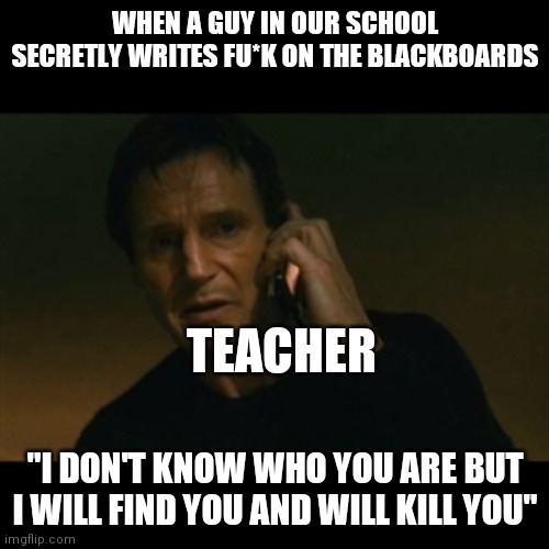 Liam Neeson Taken | WHEN A GUY IN OUR SCHOOL SECRETLY WRITES FU*K ON THE BLACKBOARDS; TEACHER; "I DON'T KNOW WHO YOU ARE BUT I WILL FIND YOU AND WILL KILL YOU" | image tagged in memes,liam neeson taken | made w/ Imgflip meme maker