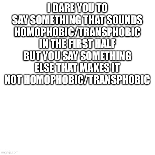 Blank Transparent Square Meme | I DARE YOU TO SAY SOMETHING THAT SOUNDS HOMOPHOBIC/TRANSPHOBIC IN THE FIRST HALF BUT YOU SAY SOMETHING ELSE THAT MAKES IT NOT HOMOPHOBIC/TRANSPHOBIC | image tagged in memes,blank transparent square,transphobic,homophobic | made w/ Imgflip meme maker