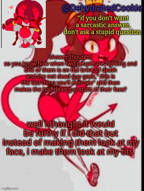this is comedy gold i swear | shower thought:
so you know how when two people are fighting and one of them is on the brink of death and the not dead guy goes," this is the last thing you'll ever see" and then makes the half dead guy stare at their face? well i thought it would be funny if i did that but instead of making them look at my face, i make them look at my tits | image tagged in meru announcement template | made w/ Imgflip meme maker