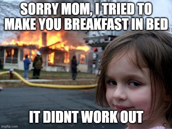 happy mothers day!! | SORRY MOM, I TRIED TO MAKE YOU BREAKFAST IN BED; IT DIDNT WORK OUT | image tagged in memes,disaster girl | made w/ Imgflip meme maker