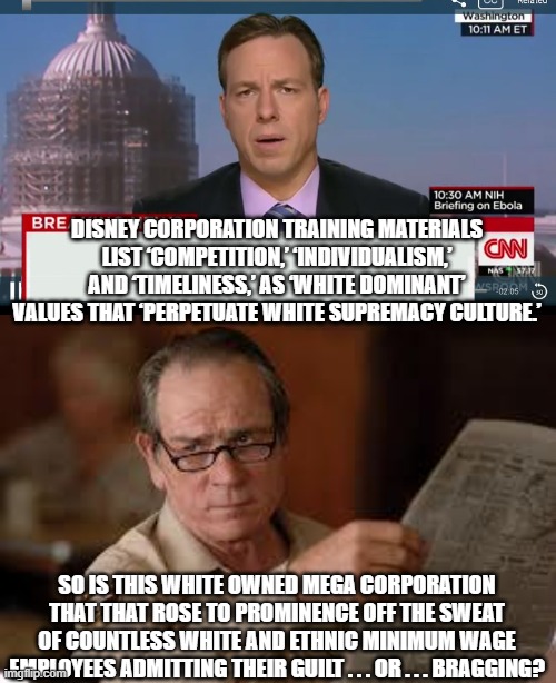 I think that the White owned Disney corporation is bragging: | DISNEY CORPORATION TRAINING MATERIALS LIST ‘COMPETITION,’ ‘INDIVIDUALISM,’ AND ‘TIMELINESS,’ AS ‘WHITE DOMINANT’ VALUES THAT ‘PERPETUATE WHITE SUPREMACY CULTURE.’; SO IS THIS WHITE OWNED MEGA CORPORATION THAT THAT ROSE TO PROMINENCE OFF THE SWEAT OF COUNTLESS WHITE AND ETHNIC MINIMUM WAGE EMPLOYEES ADMITTING THEIR GUILT . . . OR . . . BRAGGING? | image tagged in no country for old men tommy lee jones | made w/ Imgflip meme maker