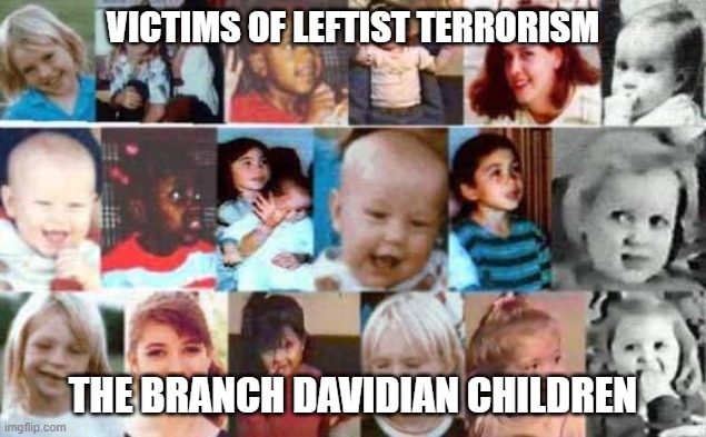 Victims of Leftist Terrorism: The Branch Davidian Children | VICTIMS OF LEFTIST TERRORISM; THE BRANCH DAVIDIAN CHILDREN | image tagged in nwo,murder,leftist terrorism | made w/ Imgflip meme maker