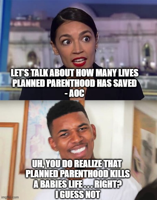 Who Voted for This Lady? | LET’S TALK ABOUT HOW MANY LIVES
 PLANNED PARENTHOOD HAS SAVED 
- AOC; UH, YOU DO REALIZE THAT 
PLANNED PARENTHOOD KILLS
A BABIES LIFE . . . RIGHT?
I GUESS NOT | image tagged in aoc,planned parenthood,abortion,liberals,democrats,biden | made w/ Imgflip meme maker