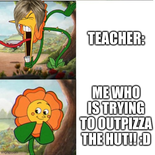 THE TEACHER B SCREAMIN' | TEACHER:; ME WHO IS TRYING TO OUTPIZZA THE HUT!! :D | image tagged in cuphead flower | made w/ Imgflip meme maker