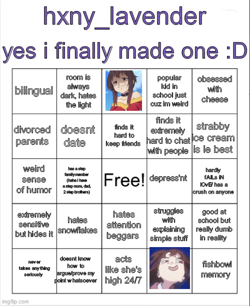 Blank Bingo | yes i finally made one :D; hxny_lavender; room is always dark, hates the light; obsessed with cheese; popular kid in school just cuz im weird; bilingual; finds it hard to keep friends; strabby ice cream is le best; divorced parents; finds it extremely hard to chat with people; doesnt date; depress'nt; weird sense of humor; hardly  fAlLs iN lOvE/ has a crush on anyone; has a step family member (haha i have a step mom, dad, 2 step brothers); extremely sensitive but hides it; hates snowflakes; good at school but really dumb in reality; struggles with explaining simple stuff; hates attention beggars; doesnt know how to argue/prove my point whatsoever; fishbowl memory; never takes anything seriously; acts like she's high 24/7 | image tagged in blank bingo | made w/ Imgflip meme maker