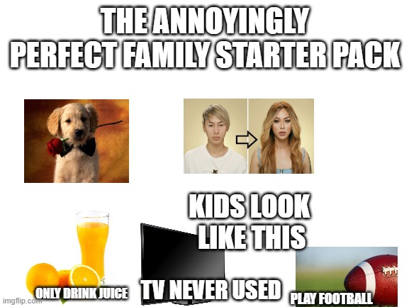 sorry I just love starter pack memes | THE ANNOYINGLY PERFECT FAMILY STARTER PACK; KIDS LOOK  LIKE THIS; TV NEVER USED; ONLY DRINK JUICE; PLAY FOOTBALL | image tagged in blank white template | made w/ Imgflip meme maker