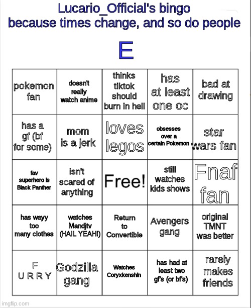 I lied, what's gud mah bois | E; Lucario_Official's bingo
because times change, and so do people; thinks tiktok should burn in hell; doesn't really watch anime; bad at drawing; pokemon fan; has at least one oc; loves legos; has a gf (bf for some); star wars fan; obsesses over a certain Pokemon; mom is a jerk; still watches kids shows; fav superhero is Black Panther; Fnaf fan; isn't scared of anything; watches Mandjtv (HAIL YEAH!); has wayy too many clothes; original TMNT was better; Avengers gang; Return to Convertible; rarely makes friends; F U R R Y; Watches Coryxkenshin; Godzilla gang; has had at least two gf's (or bf's) | image tagged in blank bingo | made w/ Imgflip meme maker