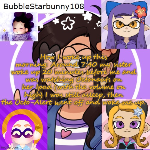 Bubble's Template | How I woke up this morning: Around 7:40 my sister woke up 20 minutes before me and was watching Octonauts on her Ipad (with the volume on high) I was still asleep, then the Octo-Alert went off and woke me up. | image tagged in bubble's template | made w/ Imgflip meme maker
