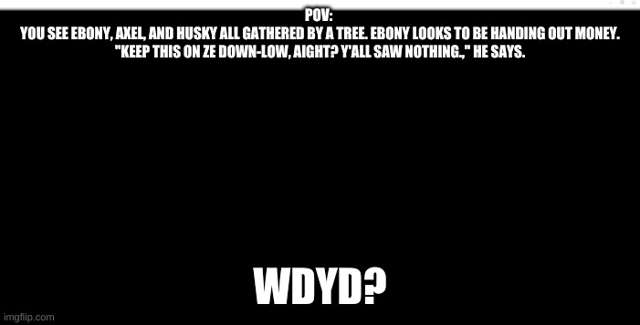 It can also be maybe romantic. All of these can be maybe romantic. Idgaf. | POV: 
YOU SEE EBONY, AXEL, AND HUSKY ALL GATHERED BY A TREE. EBONY LOOKS TO BE HANDING OUT MONEY. "KEEP THIS ON ZE DOWN-LOW, AIGHT? Y'ALL SAW NOTHING.," HE SAYS. WDYD? | image tagged in blank black template | made w/ Imgflip meme maker