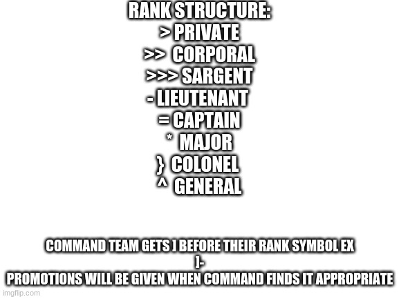 rank structure, subject to change | RANK STRUCTURE:
> PRIVATE
>>  CORPORAL
>>> SARGENT
- LIEUTENANT 
= CAPTAIN
*  MAJOR
}  COLONEL 
^  GENERAL; COMMAND TEAM GETS ] BEFORE THEIR RANK SYMBOL EX
]-
PROMOTIONS WILL BE GIVEN WHEN COMMAND FINDS IT APPROPRIATE | image tagged in blank white template,peacemarines | made w/ Imgflip meme maker