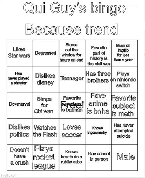 Ignore the middle was an accident | Qui Guy’s bingo; Because trend; Stares out the window for hours on end; Depressed; Likes Star wars; Been on imgflip for less then a year; Favorite part of history is the civil war; Has three brothers; Teenager; Has never played a shooter; Plays on nintendo switch; Dislikes disney; Fave anime is bnha; Favorite superhero is batman; Dc>marvel; Favorite subject is math; Simps for Obi wan; Dislikes politics; Watches the Flash; Knows trigonometry; Has never attempted suicide; Loves soccer; Plays rocket league; Male; Doesn’t have a crush; Knows how to do a rubiks cube; Has school in person | image tagged in blank bingo | made w/ Imgflip meme maker