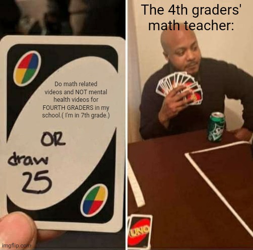UNO Draw 25 Cards Meme | The 4th graders' math teacher:; Do math related videos and NOT mental health videos for FOURTH GRADERS in my school.( I'm in 7th grade.) | image tagged in memes,uno draw 25 cards | made w/ Imgflip meme maker