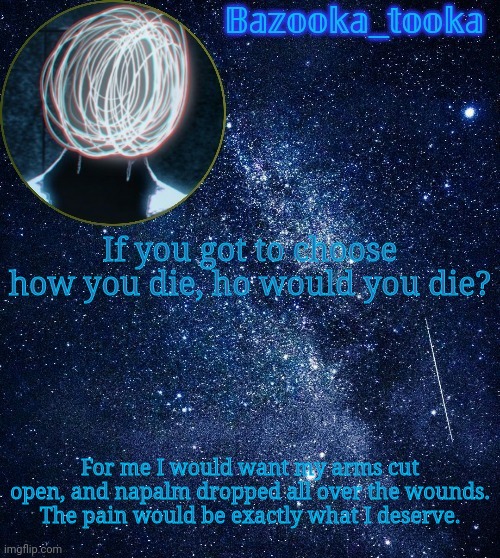 Bazooka's unknown temp | If you got to choose how you die, ho would you die? For me I would want my arms cut open, and napalm dropped all over the wounds. The pain would be exactly what I deserve. | image tagged in bazooka's unknown temp | made w/ Imgflip meme maker