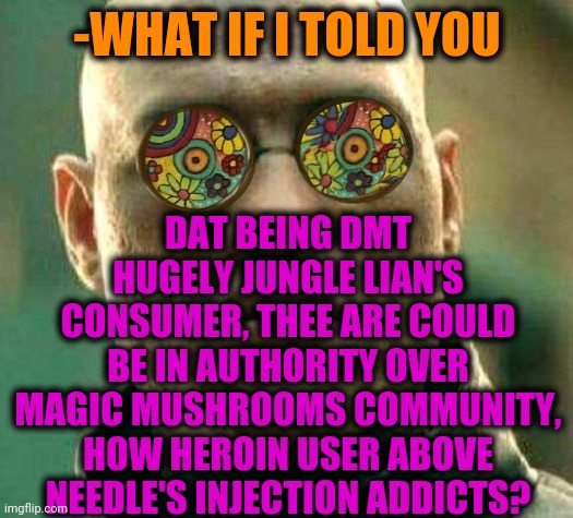 -Fractals openers. | -WHAT IF I TOLD YOU; DAT BEING DMT HUGELY JUNGLE LIAN'S CONSUMER, THEE ARE COULD BE IN AUTHORITY OVER MAGIC MUSHROOMS COMMUNITY, HOW HEROIN USER ABOVE NEEDLE'S INJECTION ADDICTS? | image tagged in acid kicks in morpheus,fractals/cgi,heroin,theneedledrop,magic mushrooms,community | made w/ Imgflip meme maker