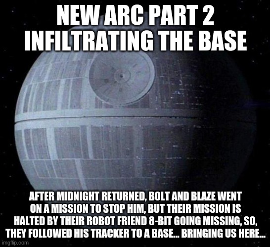 little did you know, IT WAS ALL A PART OF MY ARC! | NEW ARC PART 2
INFILTRATING THE BASE; AFTER MIDNIGHT RETURNED, BOLT AND BLAZE WENT ON A MISSION TO STOP HIM, BUT THEIR MISSION IS HALTED BY THEIR ROBOT FRIEND 8-BIT GOING MISSING, SO, THEY FOLLOWED HIS TRACKER TO A BASE... BRINGING US HERE... | image tagged in death star | made w/ Imgflip meme maker