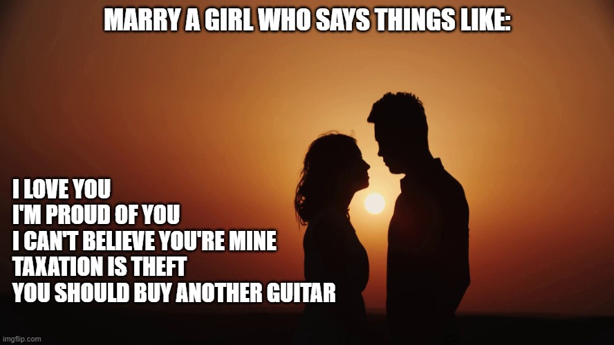 Romance Sunset Silhouette Looking At Each Other | MARRY A GIRL WHO SAYS THINGS LIKE:; I LOVE YOU
I'M PROUD OF YOU
I CAN'T BELIEVE YOU'RE MINE
TAXATION IS THEFT
YOU SHOULD BUY ANOTHER GUITAR | image tagged in romance sunset silhouette looking at each other | made w/ Imgflip meme maker