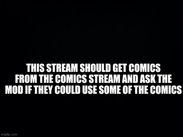 Black background | THIS STREAM SHOULD GET COMICS FROM THE COMICS STREAM AND ASK THE MOD IF THEY COULD USE SOME OF THE COMICS | image tagged in black background | made w/ Imgflip meme maker