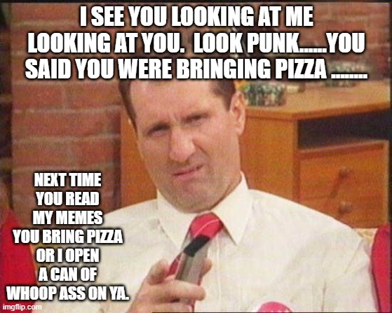 Al Bundy | I SEE YOU LOOKING AT ME LOOKING AT YOU.  LOOK PUNK......YOU SAID YOU WERE BRINGING PIZZA ........ NEXT TIME YOU READ MY MEMES YOU BRING PIZZA OR I OPEN A CAN OF WHOOP ASS ON YA. | image tagged in al bundy | made w/ Imgflip meme maker