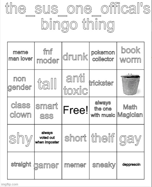 i guess its a trend | the_sus_one_offical's bingo thing; drunk; fnf moder; book worm; meme man lover; pokemon collector; non gender; trickster; anti toxic; tall; always the one with music; class clown; Math Magician; smart ass; shy; always voted out when imposter; gay; theif; short; gamer; depression; straight; memer; sneaky | image tagged in blank bingo | made w/ Imgflip meme maker