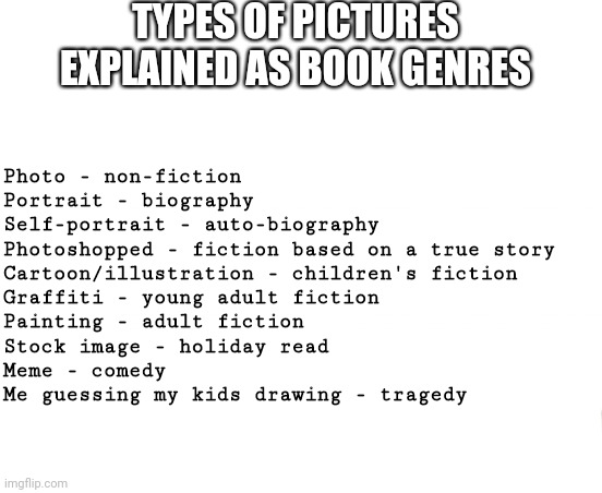 Is that supposed to be mummy? | TYPES OF PICTURES EXPLAINED AS BOOK GENRES; Photo - non-fiction
Portrait - biography
Self-portrait - auto-biography
Photoshopped - fiction based on a true story
Cartoon/illustration - children's fiction
Graffiti - young adult fiction
Painting - adult fiction
Stock image - holiday read
Meme - comedy
Me guessing my kids drawing - tragedy | image tagged in memes,books,pictures,kids,nerd,geek | made w/ Imgflip meme maker