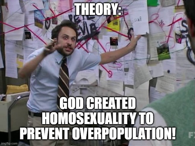 For some reason this just popped into my head |  THEORY:; GOD CREATED HOMOSEXUALITY TO PREVENT OVERPOPULATION! | image tagged in charlie conspiracy always sunny in philidelphia,conspiracy theory,theory,overpopulation,lgbt | made w/ Imgflip meme maker