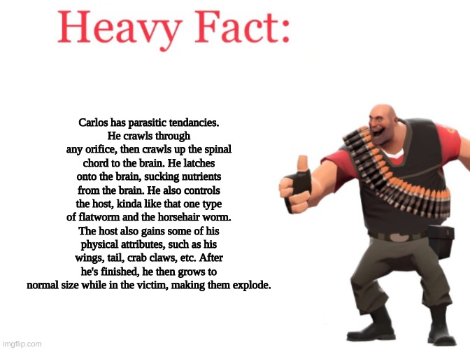 Theres some facts for ye, lads and lassies | Carlos has parasitic tendancies.
He crawls through any orifice, then crawls up the spinal chord to the brain. He latches onto the brain, sucking nutrients from the brain. He also controls the host, kinda like that one type of flatworm and the horsehair worm. The host also gains some of his physical attributes, such as his wings, tail, crab claws, etc. After he's finished, he then grows to normal size while in the victim, making them explode. | made w/ Imgflip meme maker