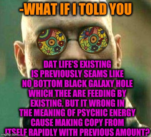 -Strong from strange. | -WHAT IF I TOLD YOU; DAT LIFE'S EXISTING IS PREVIOUSLY SEAMS LIKE NO BOTTOM BLACK GALAXY HOLE WHICH THEE ARE FEEDING BY EXISTING, BUT IT WRONG IN THE MEANING OF PSYCHIC ENERGY CAUSE MAKING COPY FROM ITSELF RAPIDLY WITH PREVIOUS AMOUNT? | image tagged in acid kicks in morpheus,existence,feed me,black hole first pic,psychic with crystal ball,early | made w/ Imgflip meme maker