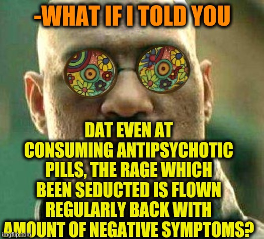 -Professional habitant. | -WHAT IF I TOLD YOU; DAT EVEN AT CONSUMING ANTIPSYCHOTIC PILLS, THE RAGE WHICH BEEN SEDUCTED IS FLOWN REGULARLY BACK WITH AMOUNT OF NEGATIVE SYMPTOMS? | image tagged in acid kicks in morpheus,hard to swallow pills,gollum schizophrenia,drinking guy,the most interesting man in the world,memer | made w/ Imgflip meme maker