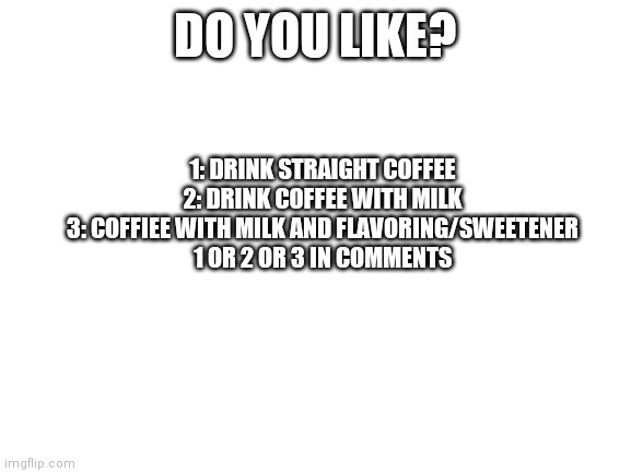 Tell me | DO YOU LIKE? 1: DRINK STRAIGHT COFFEE 
2: DRINK COFFEE WITH MILK 
3: COFFIEE WITH MILK AND FLAVORING/SWEETENER 
1 OR 2 OR 3 IN COMMENTS | image tagged in blank white template | made w/ Imgflip meme maker