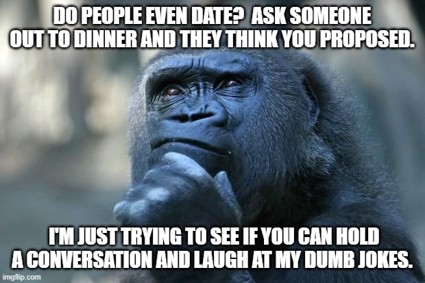 Dating is Dead | DO PEOPLE EVEN DATE?  ASK SOMEONE OUT TO DINNER AND THEY THINK YOU PROPOSED. I'M JUST TRYING TO SEE IF YOU CAN HOLD A CONVERSATION AND LAUGH AT MY DUMB JOKES. | image tagged in deep thoughts | made w/ Imgflip meme maker