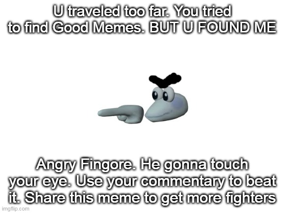 Blank White Template | U traveled too far. You tried to find Good Memes. BUT U FOUND ME; Angry Fingore. He gonna touch your eye. Use your commentary to beat it. Share this meme to get more fighters | image tagged in blank white template | made w/ Imgflip meme maker