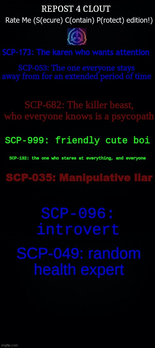 i spent an hour on this lol | REPOST 4 CLOUT; Rate Me (S(ecure) C(ontain) P(rotect) edition!); SCP-173: The karen who wants attention; SCP-053: The one everyone stays away from for an extended period of time; SCP-682: The killer beast, who everyone knows is a psycopath; SCP-999: friendly cute boi; SCP-132: the one who stares at everything, and everyone; SCP-035: Manipulative liar; SCP-096: introvert; SCP-049: random health expert | image tagged in black background | made w/ Imgflip meme maker