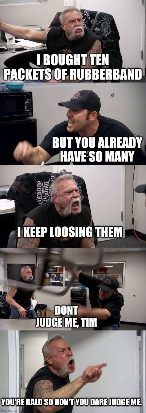 No judgements, Tim | I BOUGHT TEN PACKETS OF RUBBERBAND; BUT YOU ALREADY HAVE SO MANY; I KEEP LOOSING THEM; DONT JUDGE ME, TIM; YOU'RE BALD SO DON'T YOU DARE JUDGE ME. | image tagged in memes,american chopper argument,memes | made w/ Imgflip meme maker