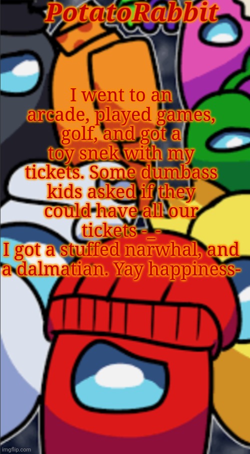 :O | I went to an arcade, played games, golf, and got a toy snek with my tickets. Some dumbass kids asked if they could have all our tickets -_-
I got a stuffed narwhal, and a dalmatian. Yay happiness- | image tagged in potatorabbit gametoons among us logic announcement | made w/ Imgflip meme maker