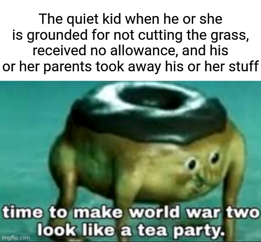 Grounded by the parents | The quiet kid when he or she is grounded for not cutting the grass, received no allowance, and his or her parents took away his or her stuff | image tagged in time to make world war 2 look like a tea party,blank white template,funny,memes,meme,grounded | made w/ Imgflip meme maker