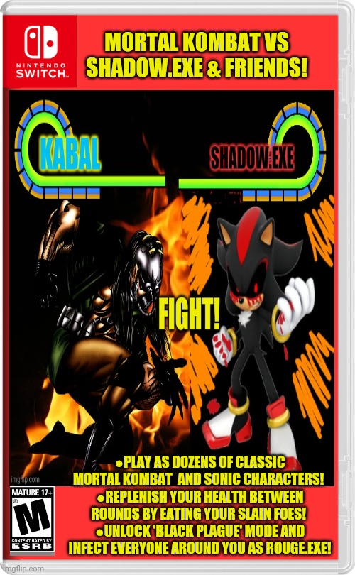 Best new switch game! | MORTAL KOMBAT VS SHADOW.EXE & FRIENDS! ●PLAY AS DOZENS OF CLASSIC MORTAL KOMBAT  AND SONIC CHARACTERS! 
●REPLENISH YOUR HEALTH BETWEEN ROUNDS BY EATING YOUR SLAIN FOES! 
●UNLOCK 'BLACK PLAGUE' MODE AND INFECT EVERYONE AROUND YOU AS ROUGE.EXE! | image tagged in sonicexe,mortal kombat,fake,nintendo switch,video games | made w/ Imgflip meme maker