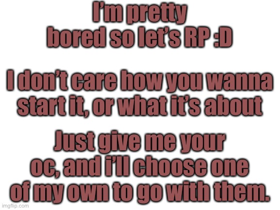 You choose basically lol | I’m pretty bored so let’s RP :D; I don’t care how you wanna start it, or what it’s about; Just give me your oc, and i’ll choose one of my own to go with them. | image tagged in blank white template | made w/ Imgflip meme maker