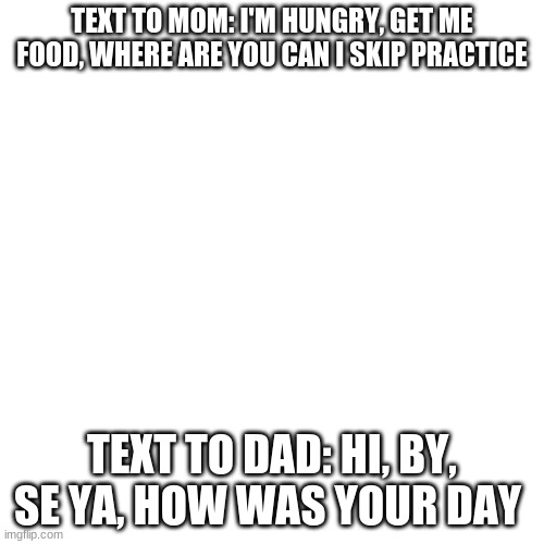 this is so true tho | TEXT TO MOM: I'M HUNGRY, GET ME FOOD, WHERE ARE YOU CAN I SKIP PRACTICE; TEXT TO DAD: HI, BY, SE YA, HOW WAS YOUR DAY | image tagged in memes,blank transparent square | made w/ Imgflip meme maker