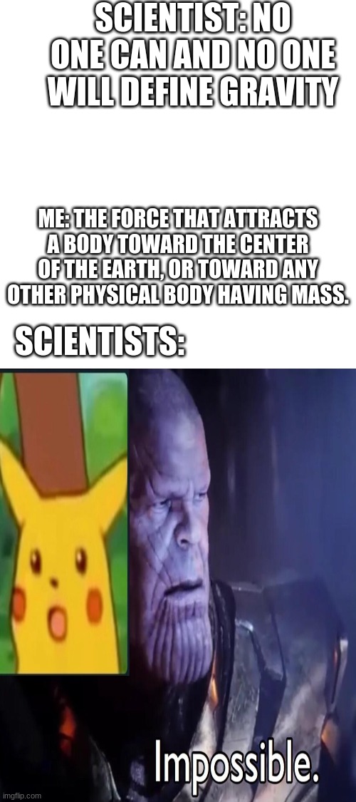 hehehhe gravity go brrrrrrrr | SCIENTIST: NO ONE CAN AND NO ONE WILL DEFINE GRAVITY; ME: THE FORCE THAT ATTRACTS A BODY TOWARD THE CENTER OF THE EARTH, OR TOWARD ANY OTHER PHYSICAL BODY HAVING MASS. SCIENTISTS: | image tagged in blank white template,haha brrrrrrr | made w/ Imgflip meme maker