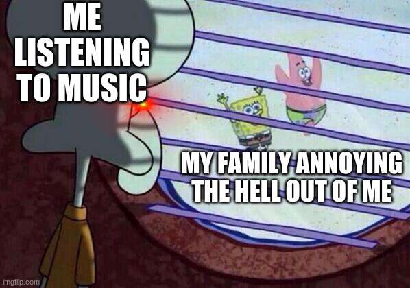 Squidward window | ME LISTENING TO MUSIC; MY FAMILY ANNOYING THE HELL OUT OF ME | image tagged in squidward window | made w/ Imgflip meme maker