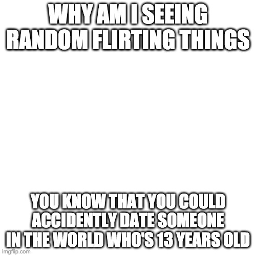 Blank Transparent Square Meme | WHY AM I SEEING RANDOM FLIRTING THINGS; YOU KNOW THAT YOU COULD ACCIDENTLY DATE SOMEONE IN THE WORLD WHO'S 13 YEARS OLD | image tagged in memes,blank transparent square | made w/ Imgflip meme maker