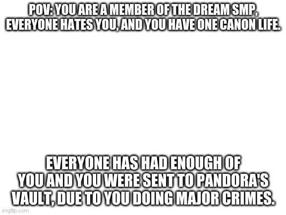 no op ocs pls | POV: YOU ARE A MEMBER OF THE DREAM SMP, EVERYONE HATES YOU, AND YOU HAVE ONE CANON LIFE. EVERYONE HAS HAD ENOUGH OF YOU AND YOU WERE SENT TO PANDORA'S VAULT, DUE TO YOU DOING MAJOR CRIMES. | image tagged in blank white template | made w/ Imgflip meme maker