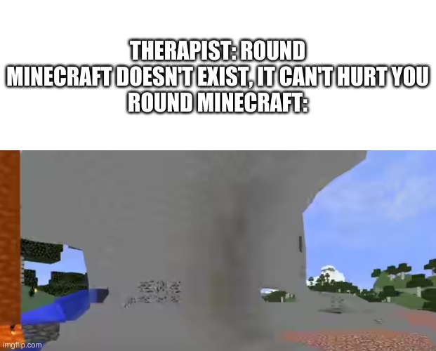 AAAAAAA | THERAPIST: ROUND MINECRAFT DOESN'T EXIST, IT CAN'T HURT YOU
ROUND MINECRAFT: | image tagged in memes,minecraft | made w/ Imgflip meme maker