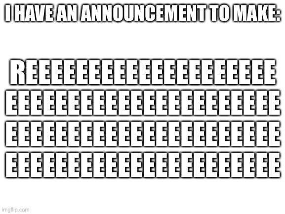 Blank White Template | I HAVE AN ANNOUNCEMENT TO MAKE:; REEEEEEEEEEEEEEEEEEEE
EEEEEEEEEEEEEEEEEEEEEE
EEEEEEEEEEEEEEEEEEEEEE
EEEEEEEEEEEEEEEEEEEEEE | image tagged in blank white template | made w/ Imgflip meme maker
