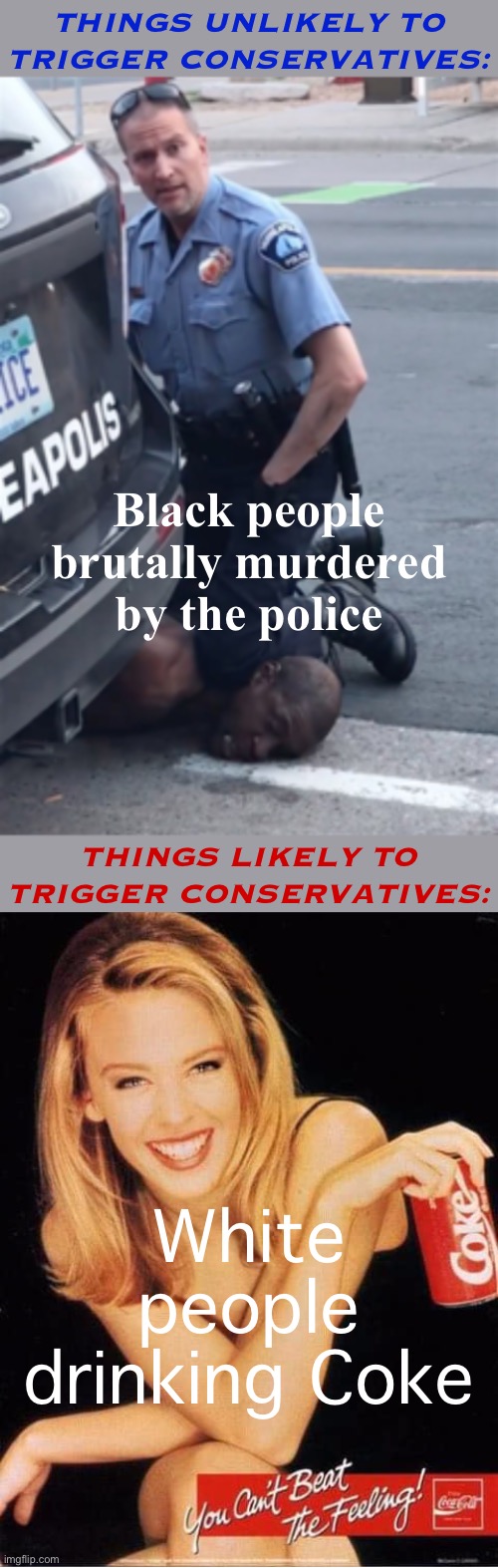it really do be like that | THINGS UNLIKELY TO TRIGGER CONSERVATIVES:; Black people brutally murdered by the police; THINGS LIKELY TO TRIGGER CONSERVATIVES:; White people drinking Coke | image tagged in george floyd,kylie coke,white people,police brutality,coke,share a coke with | made w/ Imgflip meme maker